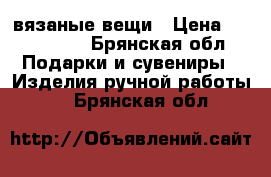 вязаные вещи › Цена ­ 400-1300 - Брянская обл. Подарки и сувениры » Изделия ручной работы   . Брянская обл.